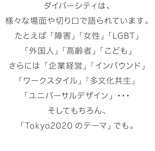 ダイバーシティは、様々な場面や切り口で語られています。たとえば「障害」「女性」「LGBT」「外国人」「高齢者」「こども」さらには「企業経営」「インバウンド」「ワークスタイル」「多文化共生」「ユニバーサルデザイン」 ・・・そしてもちろん、「Tokyo2020のテーマ」でも。